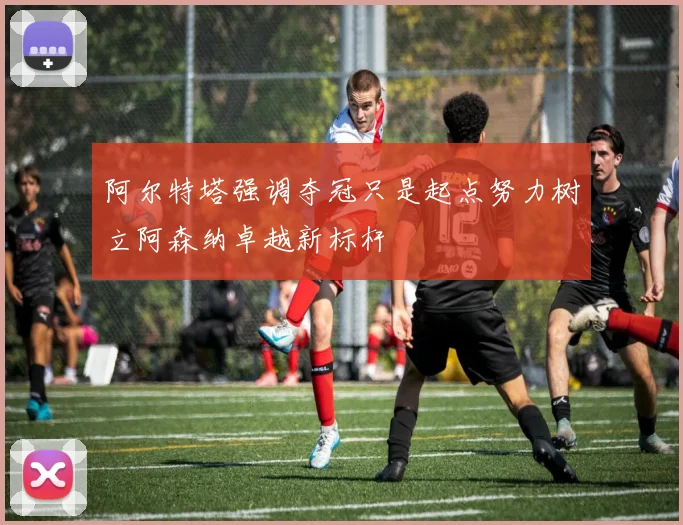 阿尔特塔强调夺冠只是起点努力树立阿森纳卓越新标杆
